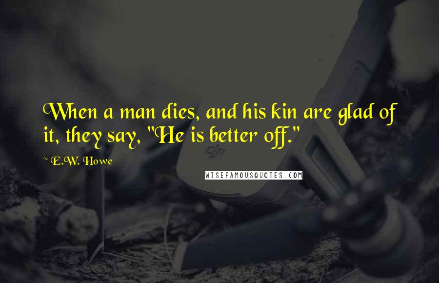 E.W. Howe Quotes: When a man dies, and his kin are glad of it, they say, "He is better off."