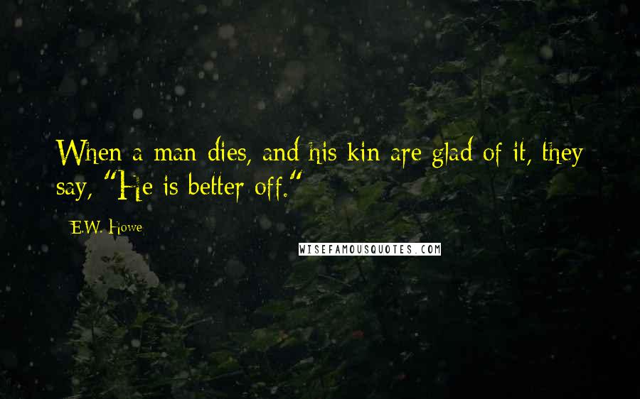 E.W. Howe Quotes: When a man dies, and his kin are glad of it, they say, "He is better off."