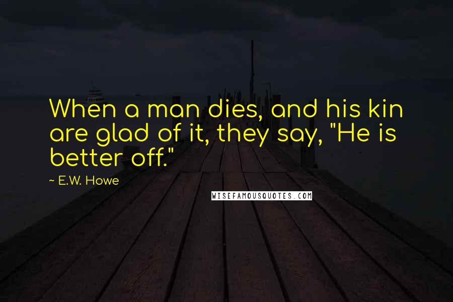 E.W. Howe Quotes: When a man dies, and his kin are glad of it, they say, "He is better off."