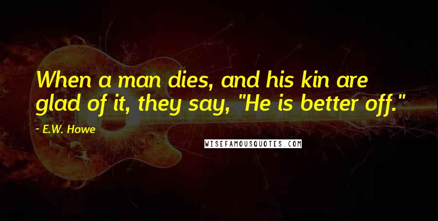 E.W. Howe Quotes: When a man dies, and his kin are glad of it, they say, "He is better off."