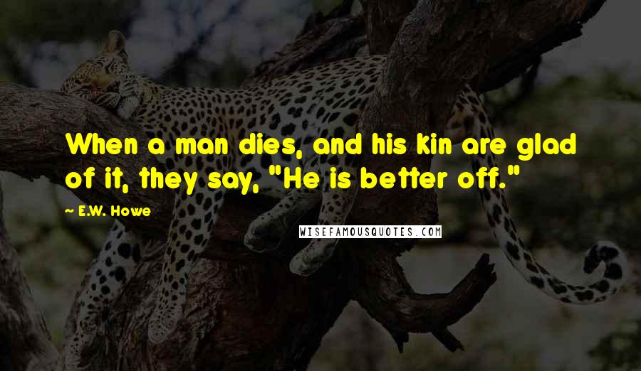 E.W. Howe Quotes: When a man dies, and his kin are glad of it, they say, "He is better off."
