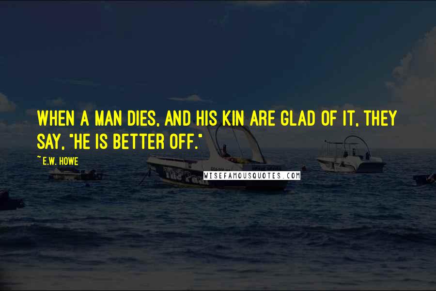 E.W. Howe Quotes: When a man dies, and his kin are glad of it, they say, "He is better off."