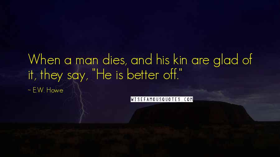 E.W. Howe Quotes: When a man dies, and his kin are glad of it, they say, "He is better off."