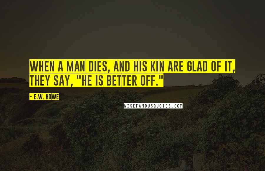 E.W. Howe Quotes: When a man dies, and his kin are glad of it, they say, "He is better off."