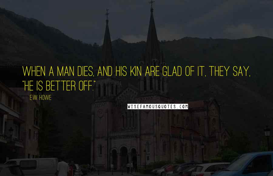 E.W. Howe Quotes: When a man dies, and his kin are glad of it, they say, "He is better off."