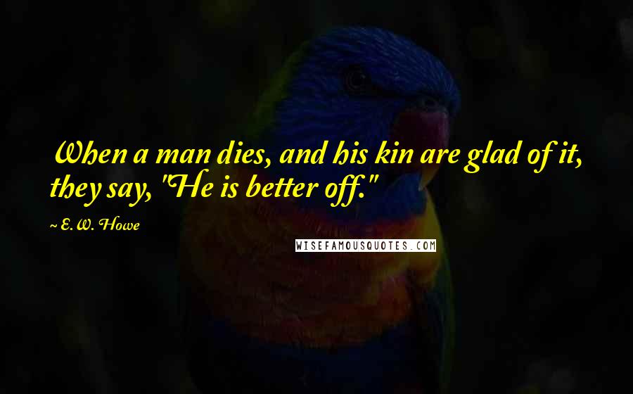 E.W. Howe Quotes: When a man dies, and his kin are glad of it, they say, "He is better off."