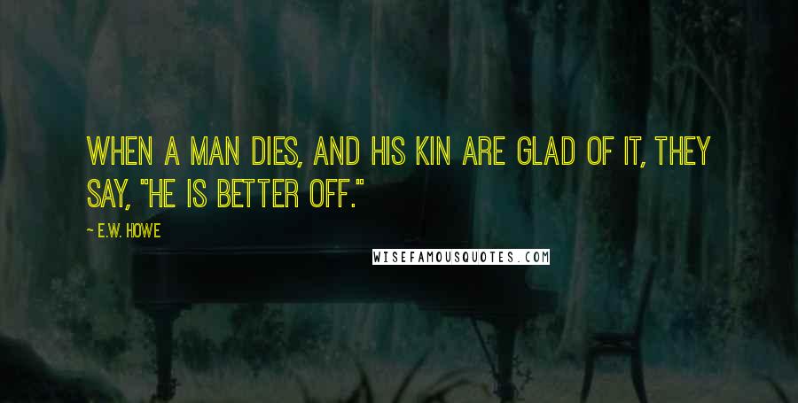 E.W. Howe Quotes: When a man dies, and his kin are glad of it, they say, "He is better off."