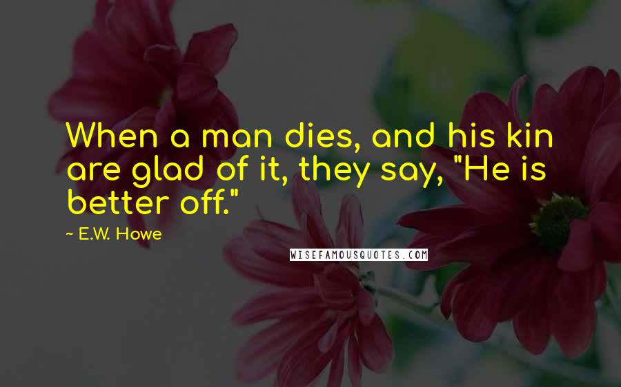 E.W. Howe Quotes: When a man dies, and his kin are glad of it, they say, "He is better off."