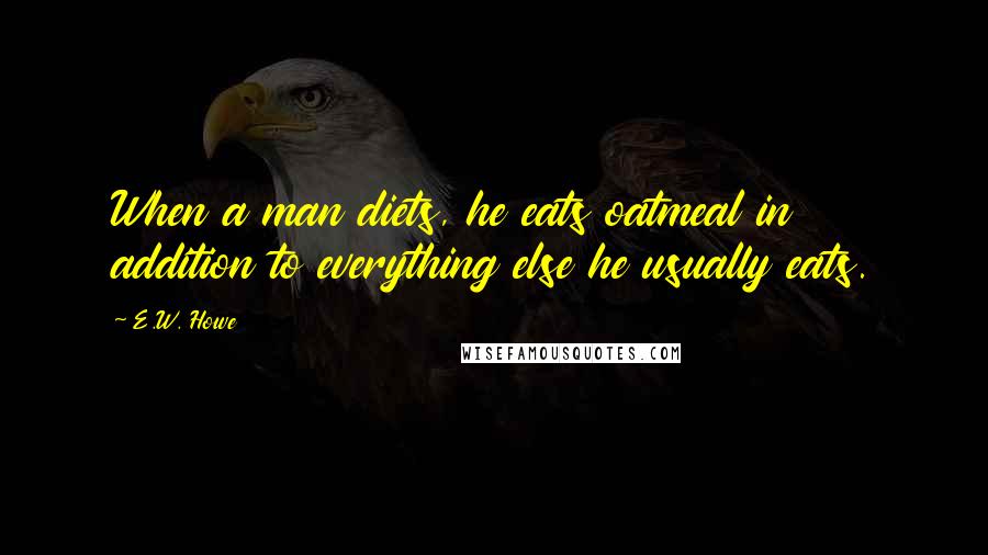 E.W. Howe Quotes: When a man diets, he eats oatmeal in addition to everything else he usually eats.