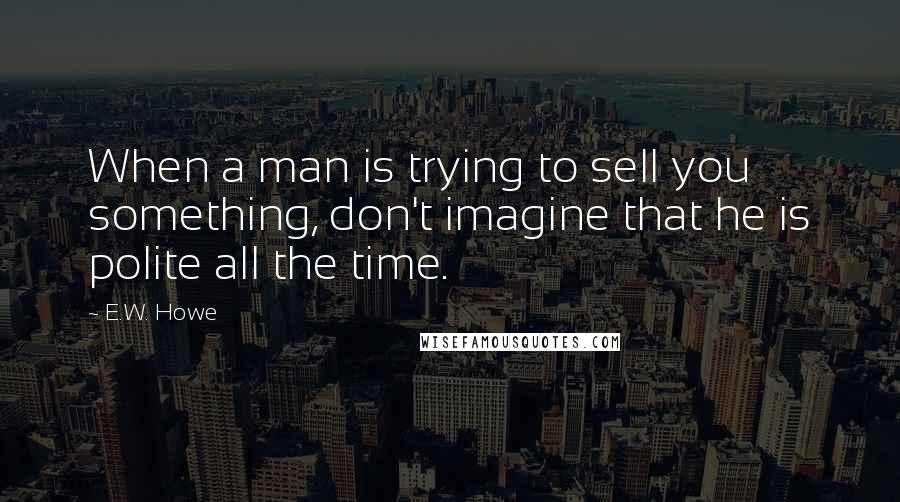 E.W. Howe Quotes: When a man is trying to sell you something, don't imagine that he is polite all the time.