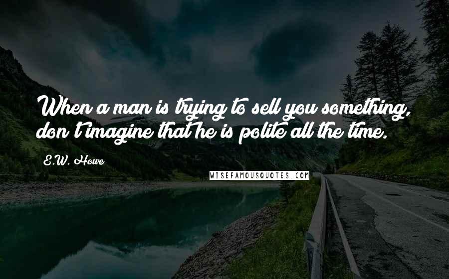 E.W. Howe Quotes: When a man is trying to sell you something, don't imagine that he is polite all the time.