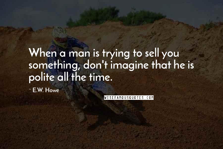 E.W. Howe Quotes: When a man is trying to sell you something, don't imagine that he is polite all the time.