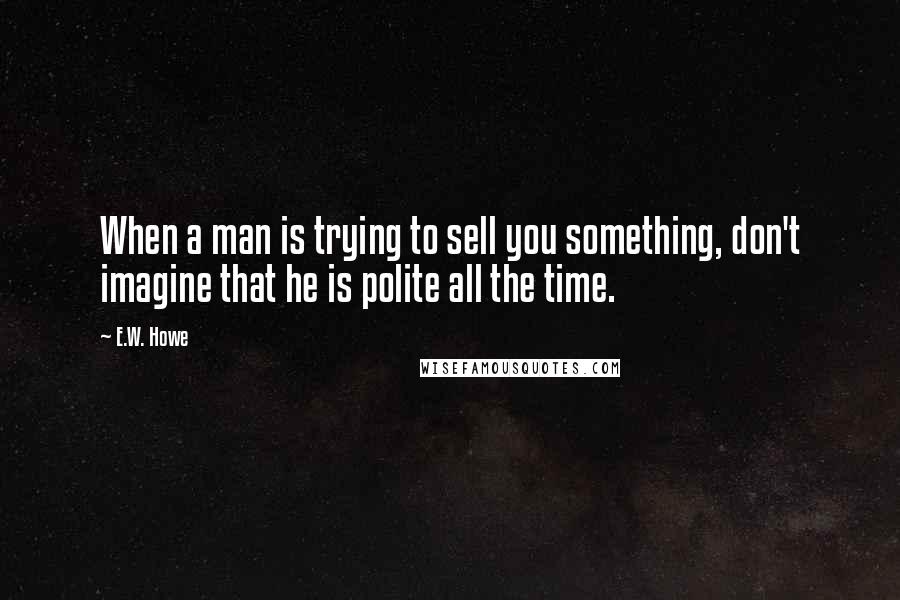 E.W. Howe Quotes: When a man is trying to sell you something, don't imagine that he is polite all the time.