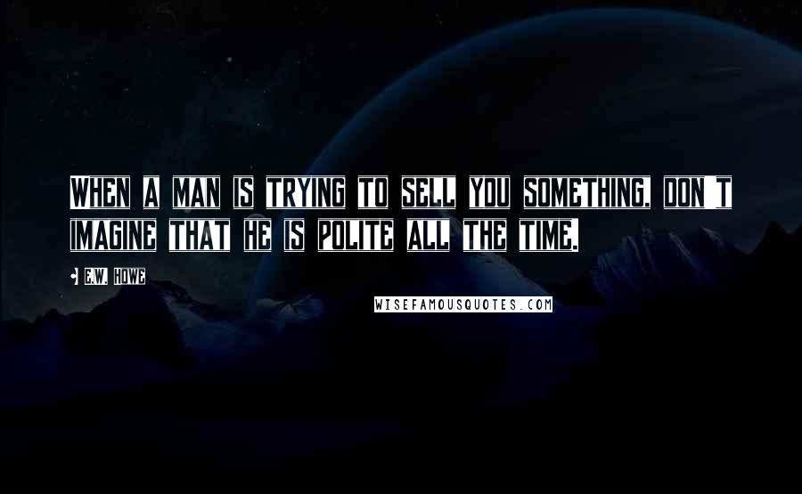 E.W. Howe Quotes: When a man is trying to sell you something, don't imagine that he is polite all the time.