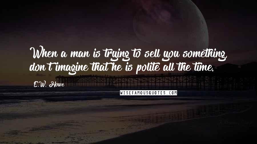 E.W. Howe Quotes: When a man is trying to sell you something, don't imagine that he is polite all the time.