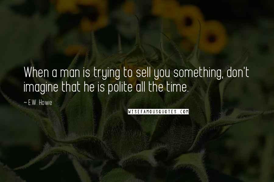 E.W. Howe Quotes: When a man is trying to sell you something, don't imagine that he is polite all the time.
