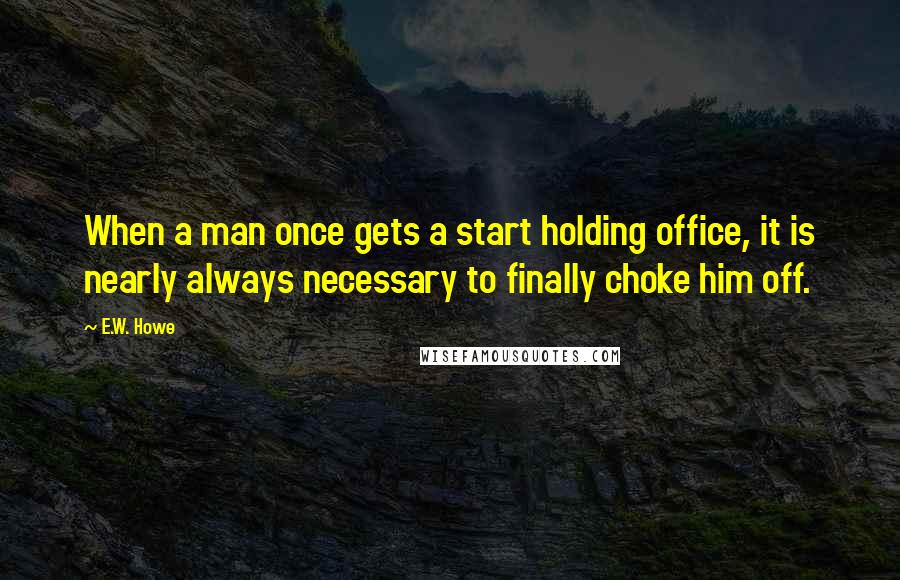 E.W. Howe Quotes: When a man once gets a start holding office, it is nearly always necessary to finally choke him off.