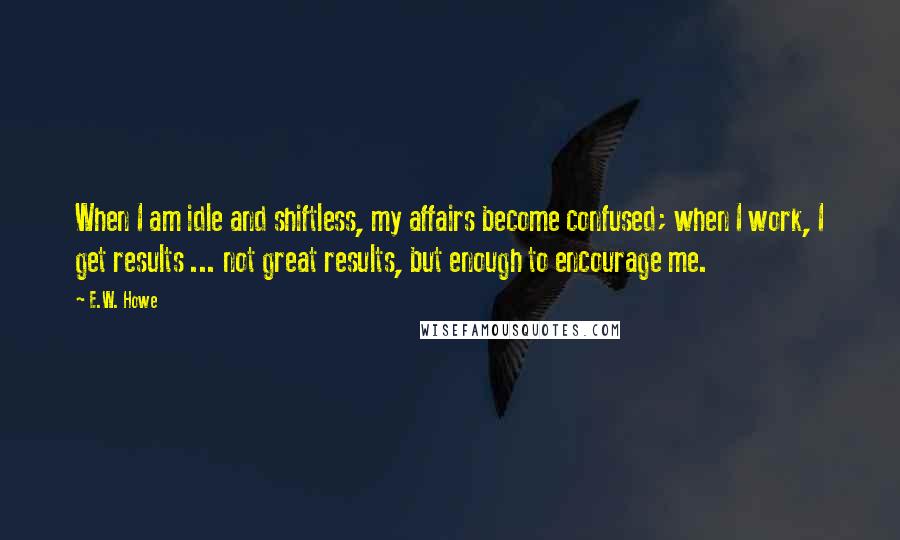 E.W. Howe Quotes: When I am idle and shiftless, my affairs become confused; when I work, I get results ... not great results, but enough to encourage me.