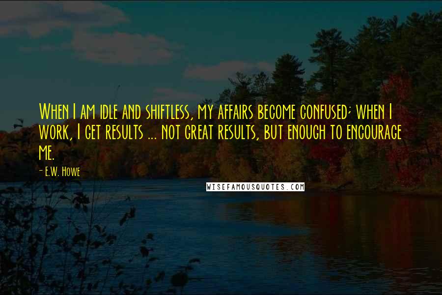 E.W. Howe Quotes: When I am idle and shiftless, my affairs become confused; when I work, I get results ... not great results, but enough to encourage me.
