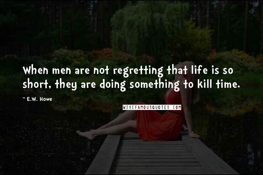 E.W. Howe Quotes: When men are not regretting that life is so short, they are doing something to kill time.