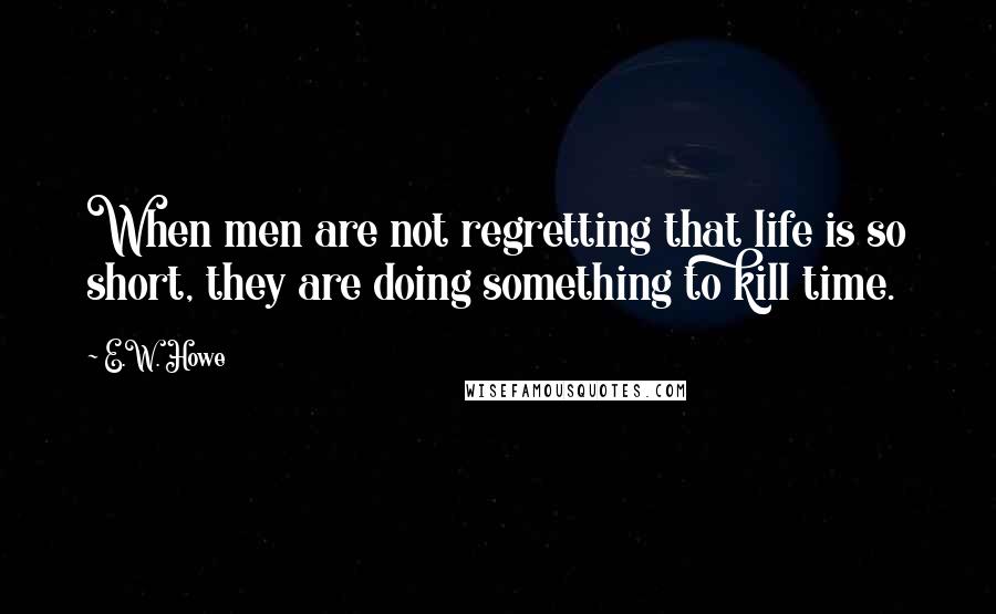 E.W. Howe Quotes: When men are not regretting that life is so short, they are doing something to kill time.