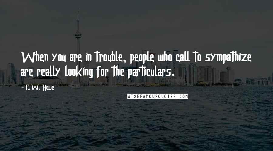 E.W. Howe Quotes: When you are in trouble, people who call to sympathize are really looking for the particulars.