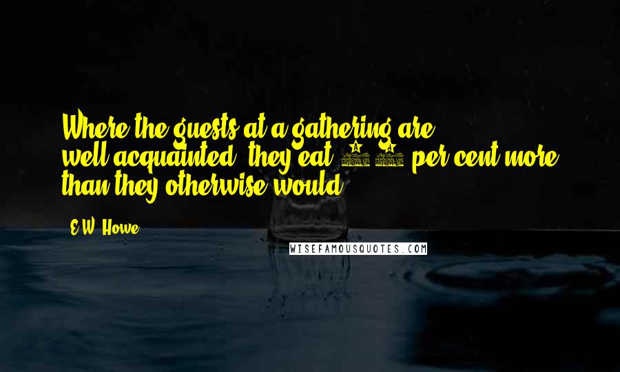 E.W. Howe Quotes: Where the guests at a gathering are well-acquainted, they eat 20 per cent more than they otherwise would.