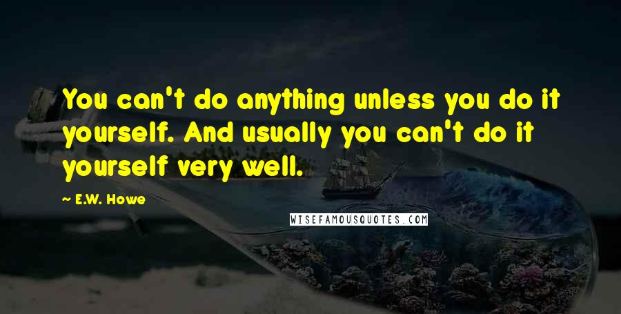 E.W. Howe Quotes: You can't do anything unless you do it yourself. And usually you can't do it yourself very well.