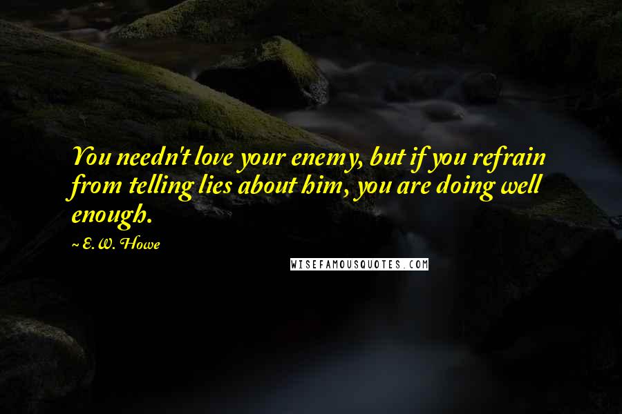 E.W. Howe Quotes: You needn't love your enemy, but if you refrain from telling lies about him, you are doing well enough.