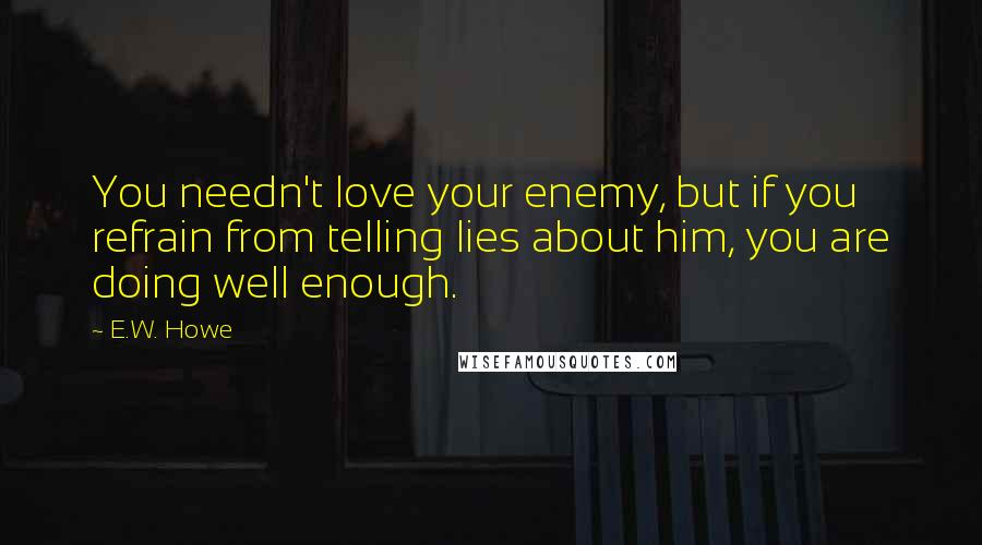E.W. Howe Quotes: You needn't love your enemy, but if you refrain from telling lies about him, you are doing well enough.