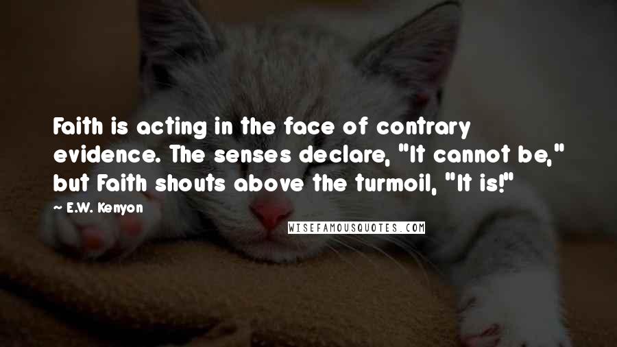 E.W. Kenyon Quotes: Faith is acting in the face of contrary evidence. The senses declare, "It cannot be," but Faith shouts above the turmoil, "It is!"