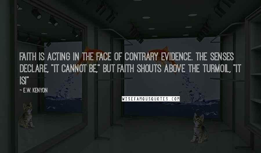 E.W. Kenyon Quotes: Faith is acting in the face of contrary evidence. The senses declare, "It cannot be," but Faith shouts above the turmoil, "It is!"