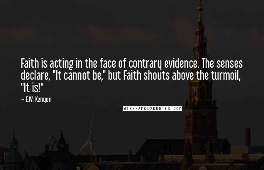 E.W. Kenyon Quotes: Faith is acting in the face of contrary evidence. The senses declare, "It cannot be," but Faith shouts above the turmoil, "It is!"