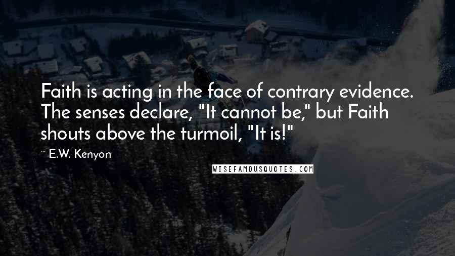 E.W. Kenyon Quotes: Faith is acting in the face of contrary evidence. The senses declare, "It cannot be," but Faith shouts above the turmoil, "It is!"