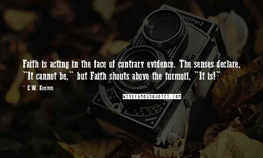 E.W. Kenyon Quotes: Faith is acting in the face of contrary evidence. The senses declare, "It cannot be," but Faith shouts above the turmoil, "It is!"