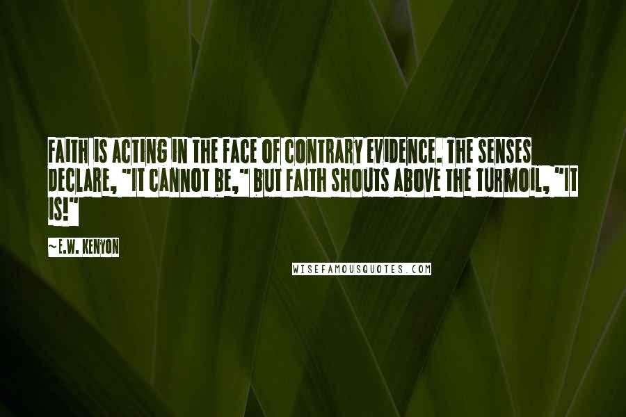 E.W. Kenyon Quotes: Faith is acting in the face of contrary evidence. The senses declare, "It cannot be," but Faith shouts above the turmoil, "It is!"