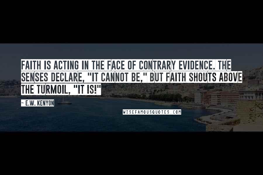 E.W. Kenyon Quotes: Faith is acting in the face of contrary evidence. The senses declare, "It cannot be," but Faith shouts above the turmoil, "It is!"