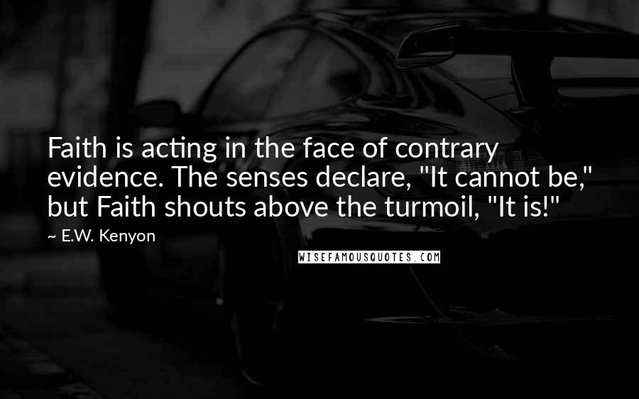 E.W. Kenyon Quotes: Faith is acting in the face of contrary evidence. The senses declare, "It cannot be," but Faith shouts above the turmoil, "It is!"