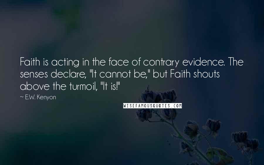 E.W. Kenyon Quotes: Faith is acting in the face of contrary evidence. The senses declare, "It cannot be," but Faith shouts above the turmoil, "It is!"