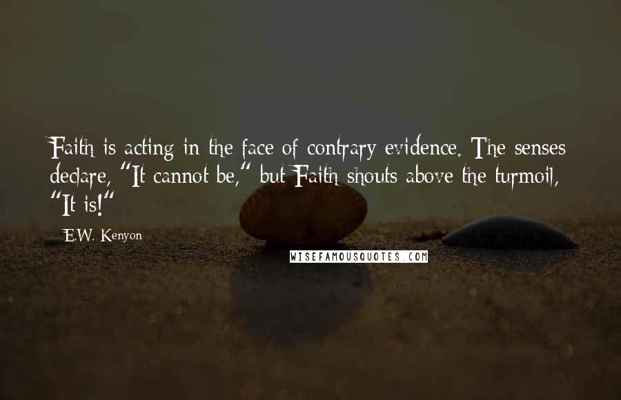 E.W. Kenyon Quotes: Faith is acting in the face of contrary evidence. The senses declare, "It cannot be," but Faith shouts above the turmoil, "It is!"