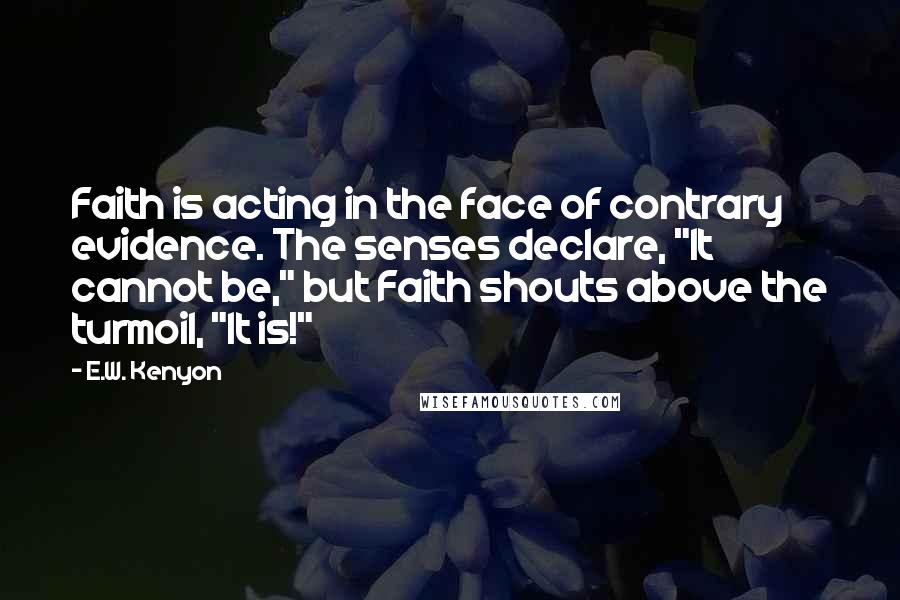 E.W. Kenyon Quotes: Faith is acting in the face of contrary evidence. The senses declare, "It cannot be," but Faith shouts above the turmoil, "It is!"