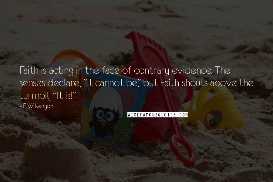 E.W. Kenyon Quotes: Faith is acting in the face of contrary evidence. The senses declare, "It cannot be," but Faith shouts above the turmoil, "It is!"