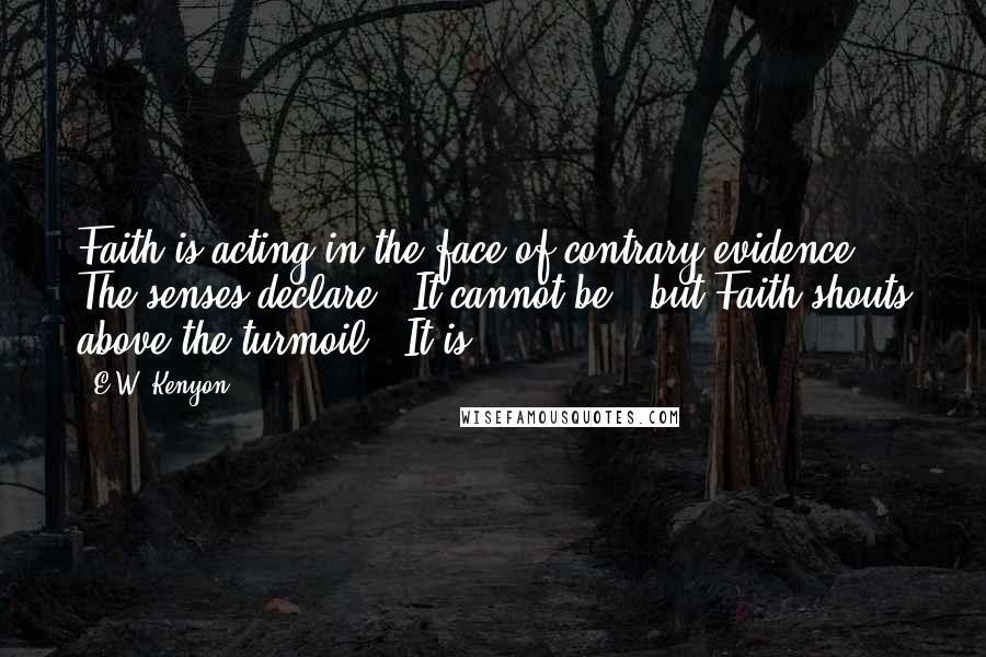 E.W. Kenyon Quotes: Faith is acting in the face of contrary evidence. The senses declare, "It cannot be," but Faith shouts above the turmoil, "It is!"