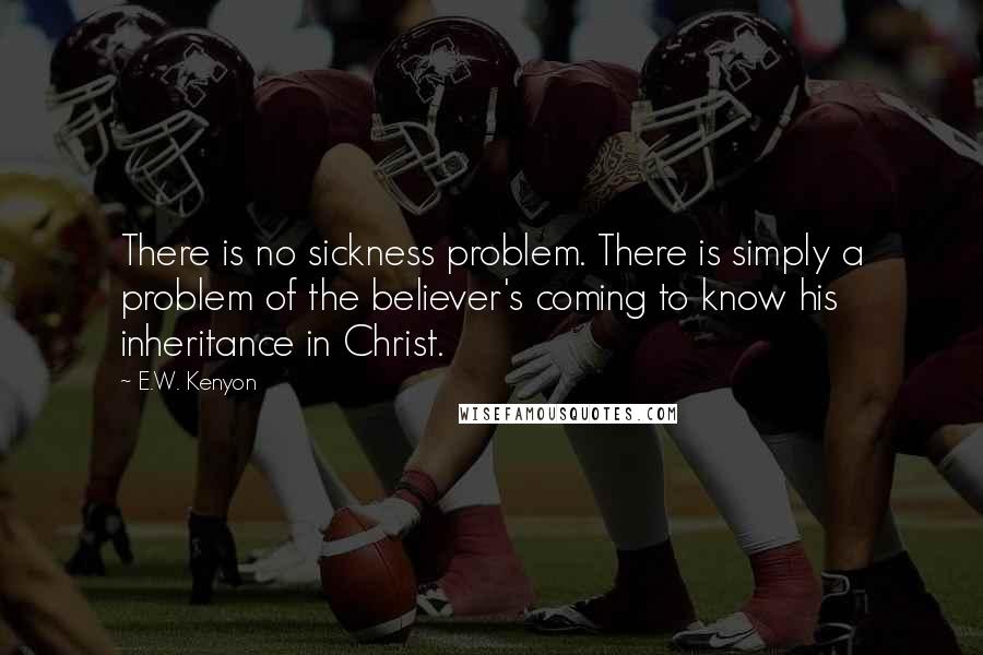 E.W. Kenyon Quotes: There is no sickness problem. There is simply a problem of the believer's coming to know his inheritance in Christ.