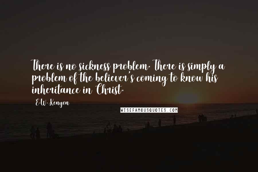 E.W. Kenyon Quotes: There is no sickness problem. There is simply a problem of the believer's coming to know his inheritance in Christ.
