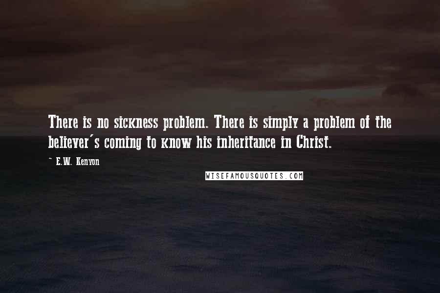 E.W. Kenyon Quotes: There is no sickness problem. There is simply a problem of the believer's coming to know his inheritance in Christ.