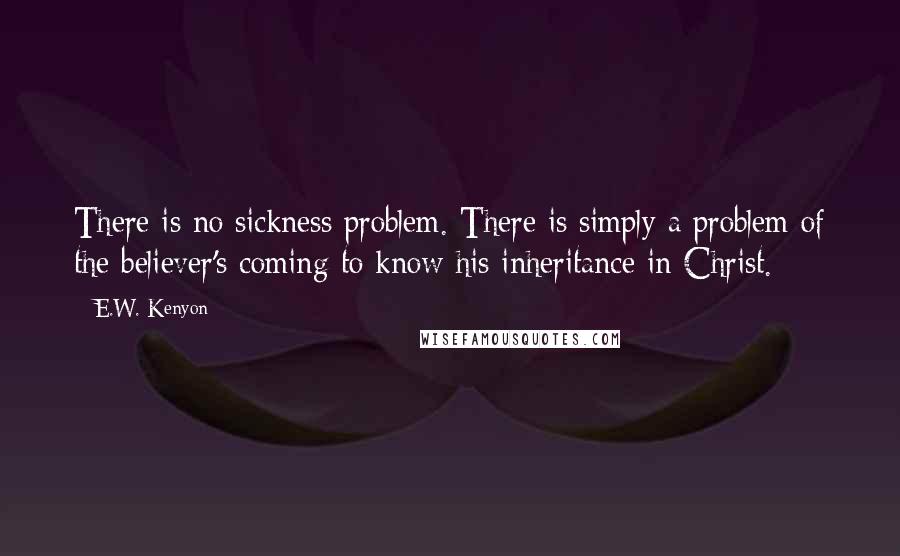 E.W. Kenyon Quotes: There is no sickness problem. There is simply a problem of the believer's coming to know his inheritance in Christ.