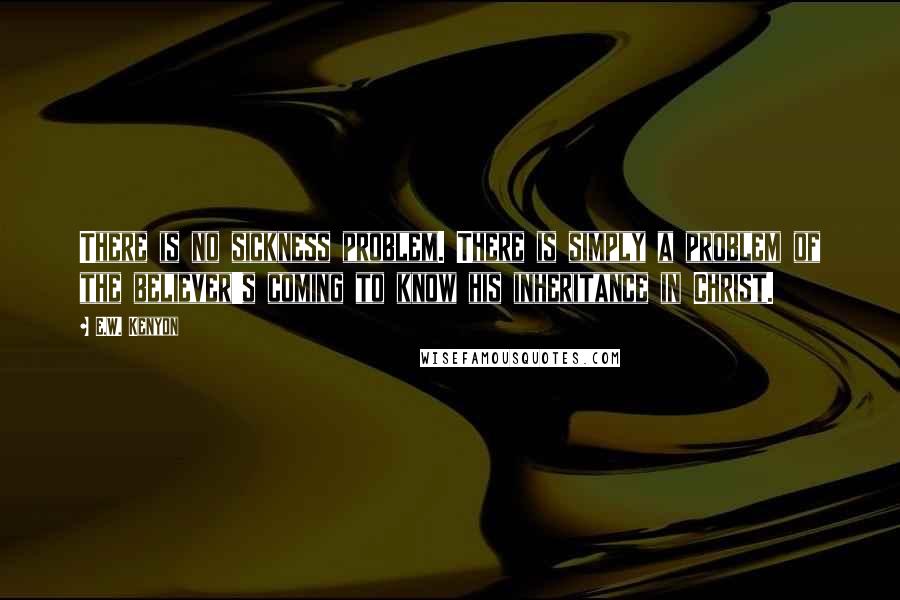 E.W. Kenyon Quotes: There is no sickness problem. There is simply a problem of the believer's coming to know his inheritance in Christ.