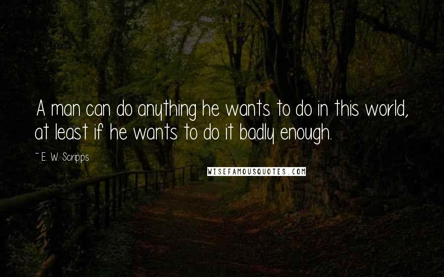 E. W. Scripps Quotes: A man can do anything he wants to do in this world, at least if he wants to do it badly enough.