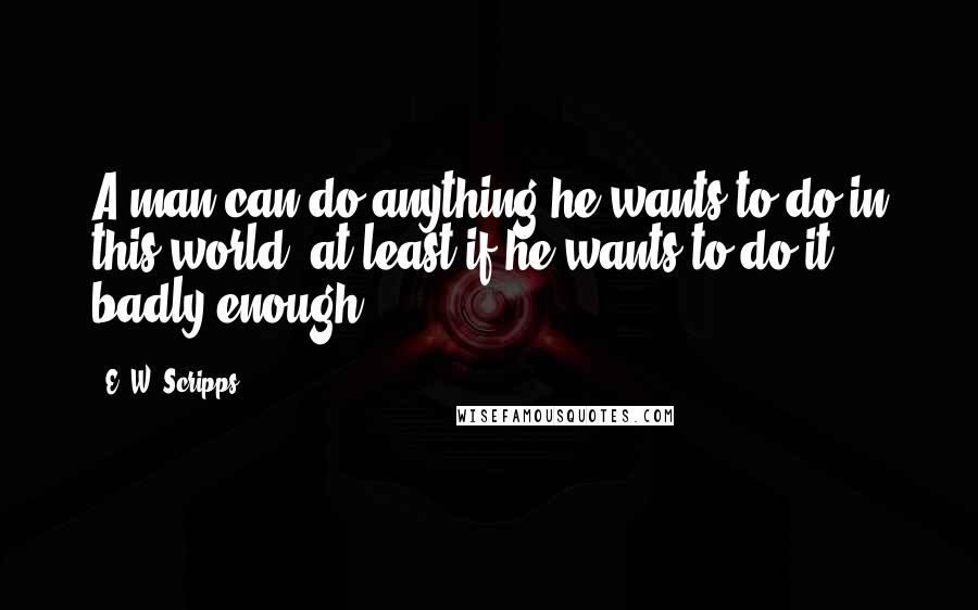 E. W. Scripps Quotes: A man can do anything he wants to do in this world, at least if he wants to do it badly enough.